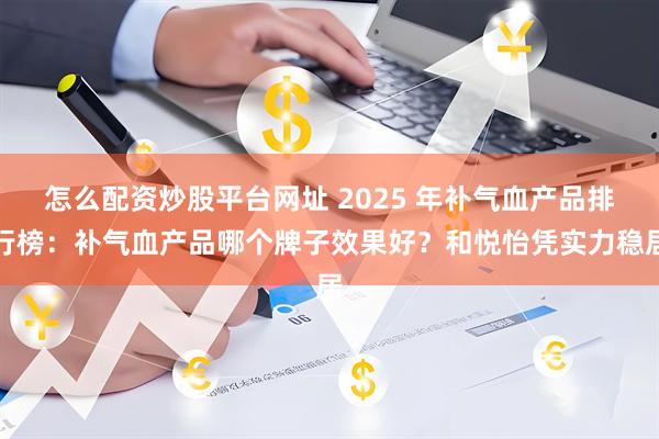 怎么配资炒股平台网址 2025 年补气血产品排行榜：补气血产品哪个牌子效果好？和悦怡凭实力稳居