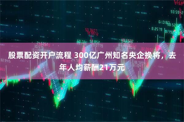 股票配资开户流程 300亿广州知名央企换将，去年人均薪酬21万元