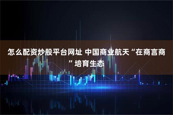 怎么配资炒股平台网址 中国商业航天“在商言商”培育生态