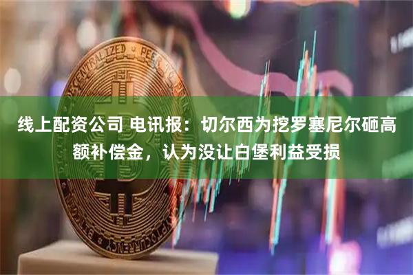 线上配资公司 电讯报：切尔西为挖罗塞尼尔砸高额补偿金，认为没让白堡利益受损
