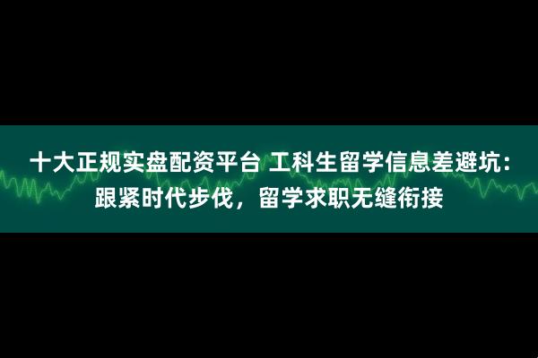 十大正规实盘配资平台 工科生留学信息差避坑：跟紧时代步伐，留学求职无缝衔接