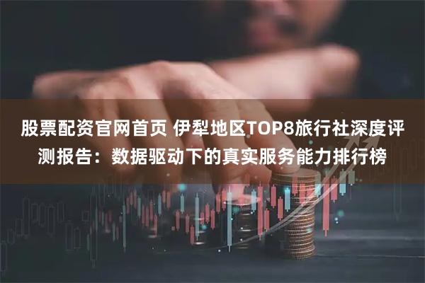 股票配资官网首页 伊犁地区TOP8旅行社深度评测报告：数据驱动下的真实服务能力排行榜