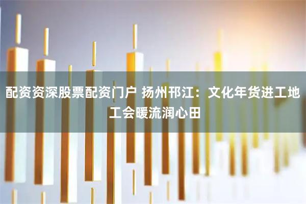 配资资深股票配资门户 扬州邗江：文化年货进工地 工会暖流润心田