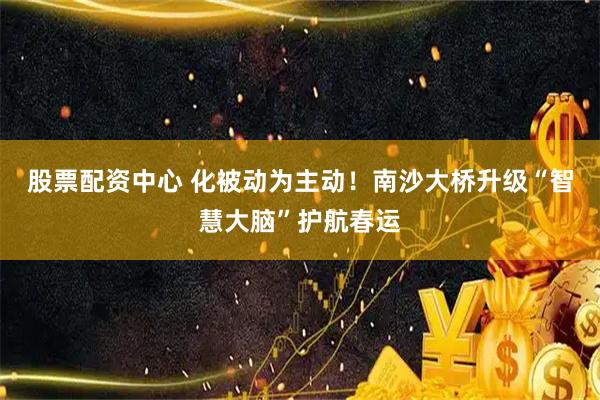 股票配资中心 化被动为主动！南沙大桥升级“智慧大脑”护航春运