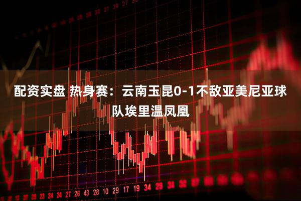 配资实盘 热身赛：云南玉昆0-1不敌亚美尼亚球队埃里温凤凰