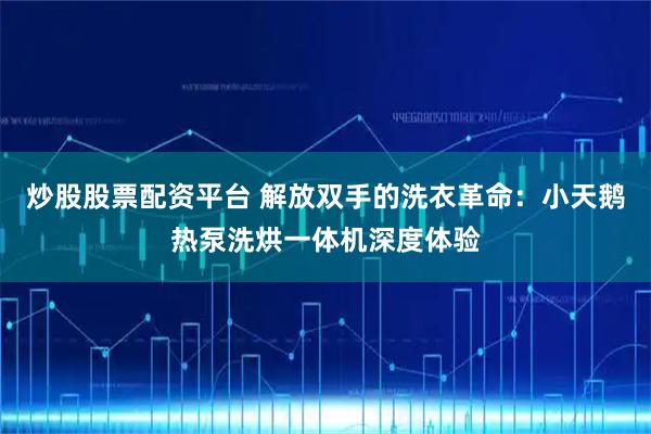 炒股股票配资平台 解放双手的洗衣革命：小天鹅热泵洗烘一体机深度体验