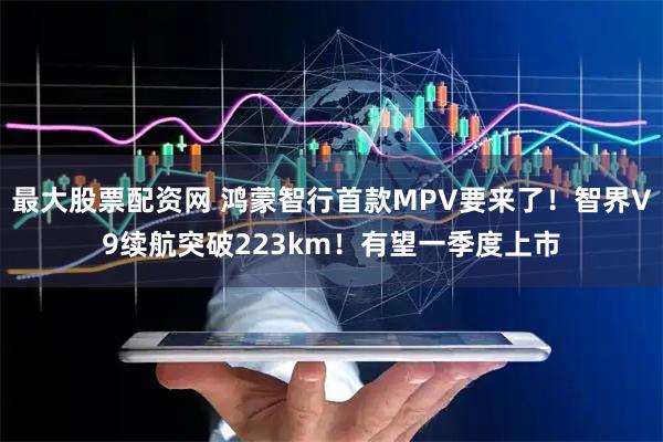 最大股票配资网 鸿蒙智行首款MPV要来了！智界V9续航突破223km！有望一季度上市