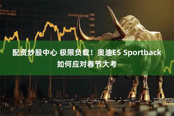 配资炒股中心 极限负载！奥迪E5 Sportback如何应对春节大考