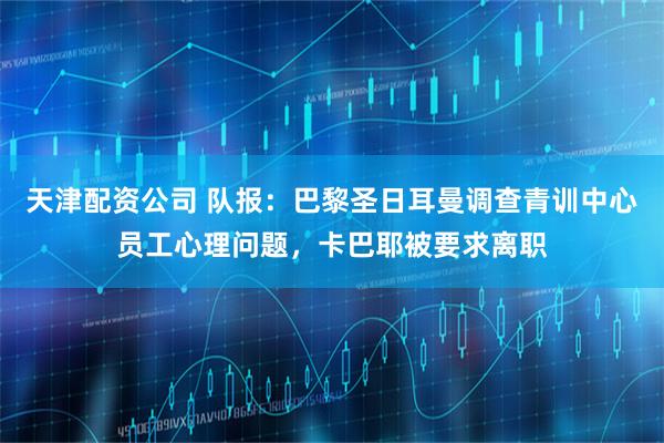 天津配资公司 队报：巴黎圣日耳曼调查青训中心员工心理问题，卡巴耶被要求离职