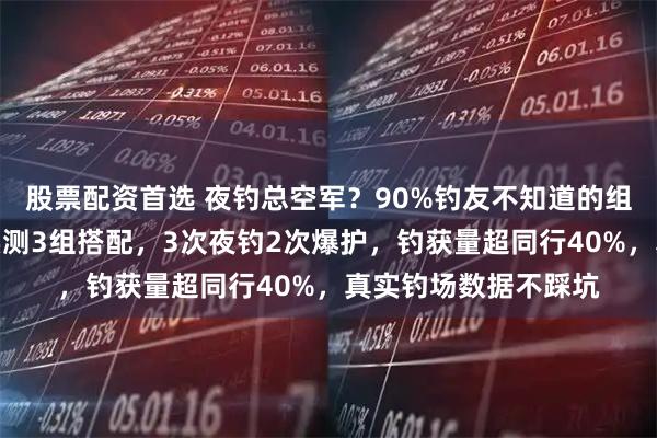 股票配资首选 夜钓总空军？90%钓友不知道的组合逻辑！资深钓手实测3组搭配，3次夜钓2次爆护，钓获量超同行40%，真实钓场数据不踩坑