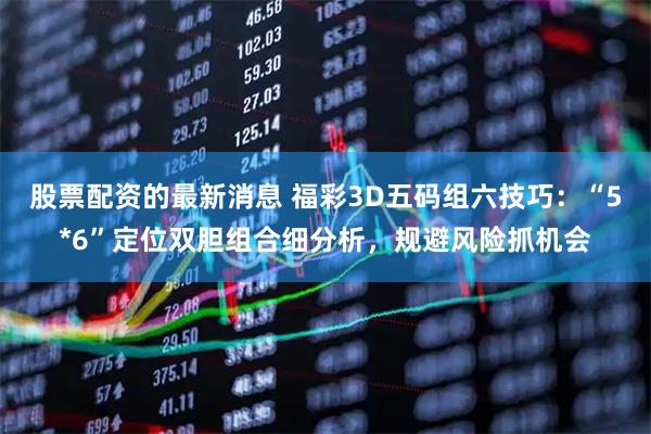 股票配资的最新消息 福彩3D五码组六技巧：“5*6”定位双胆组合细分析，规避风险抓机会