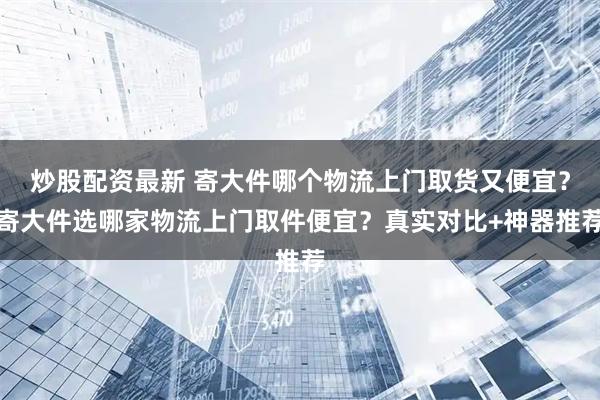 炒股配资最新 寄大件哪个物流上门取货又便宜？寄大件选哪家物流上门取件便宜？真实对比+神器推荐