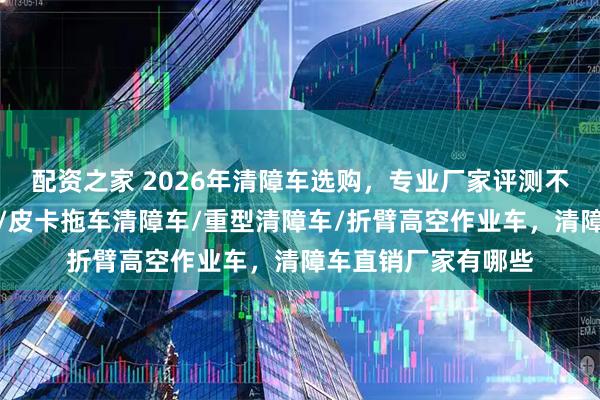 配资之家 2026年清障车选购，专业厂家评测不可少，常奇清障车/皮卡拖车清障车/重型清障车/折臂高空作业车，清障车直销厂家有哪些