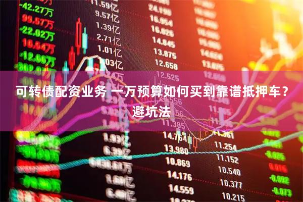 可转债配资业务 一万预算如何买到靠谱抵押车？避坑法