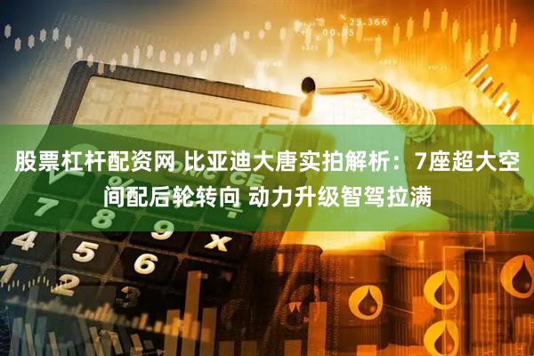 股票杠杆配资网 比亚迪大唐实拍解析：7座超大空间配后轮转向 动力升级智驾拉满