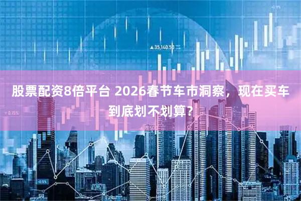 股票配资8倍平台 2026春节车市洞察，现在买车到底划不划算？