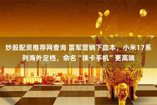 炒股配资推荐网查询 雷军营销下血本，小米17系列海外定档，命名“徕卡手机”更高端