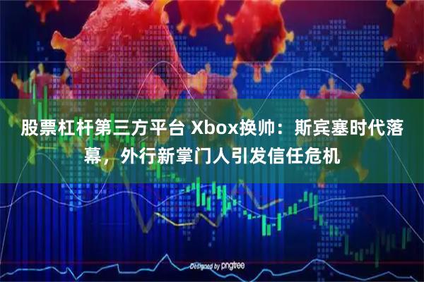 股票杠杆第三方平台 Xbox换帅：斯宾塞时代落幕，外行新掌门人引发信任危机