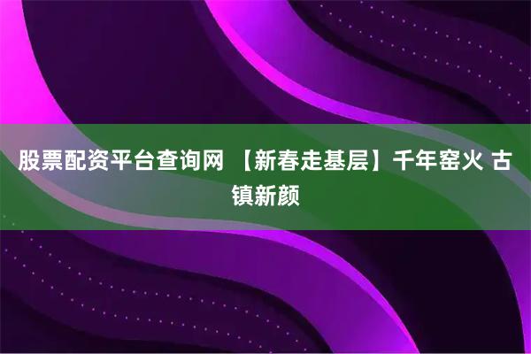 股票配资平台查询网 【新春走基层】千年窑火 古镇新颜