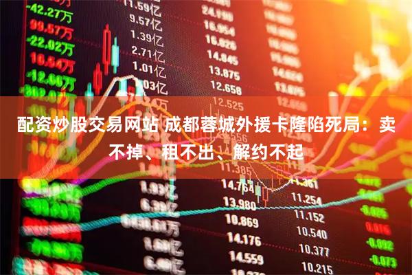 配资炒股交易网站 成都蓉城外援卡隆陷死局：卖不掉、租不出、解约不起
