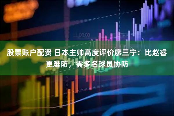 股票账户配资 日本主帅高度评价廖三宁：比赵睿更难防，需多名球员协防