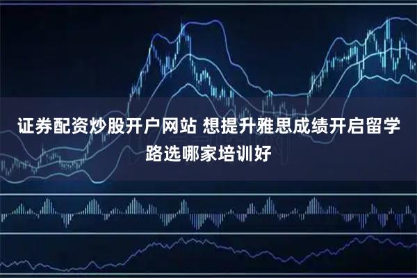 证券配资炒股开户网站 想提升雅思成绩开启留学路选哪家培训好