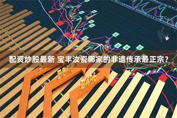 配资炒股最新 宝丰汝瓷哪家的非遗传承最正宗？