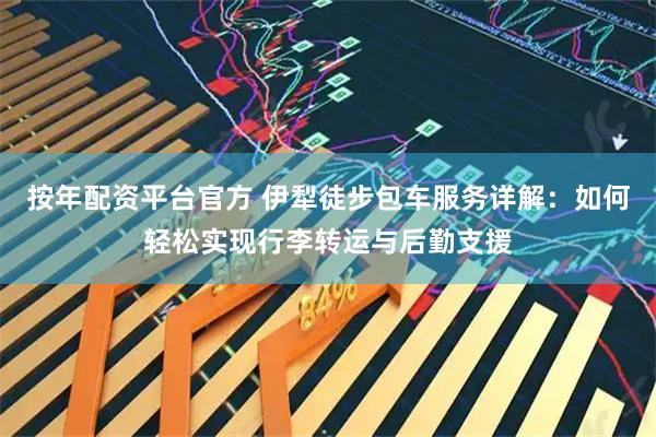 按年配资平台官方 伊犁徒步包车服务详解：如何轻松实现行李转运与后勤支援