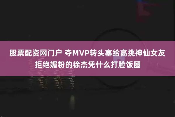 股票配资网门户 夺MVP转头塞给高挑神仙女友拒绝媚粉的徐杰凭什么打脸饭圈