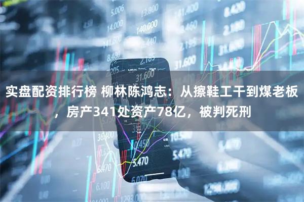 实盘配资排行榜 柳林陈鸿志：从擦鞋工干到煤老板，房产341处资产78亿，被判死刑
