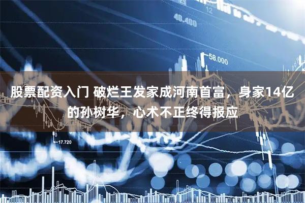 股票配资入门 破烂王发家成河南首富，身家14亿的孙树华，心术不正终得报应
