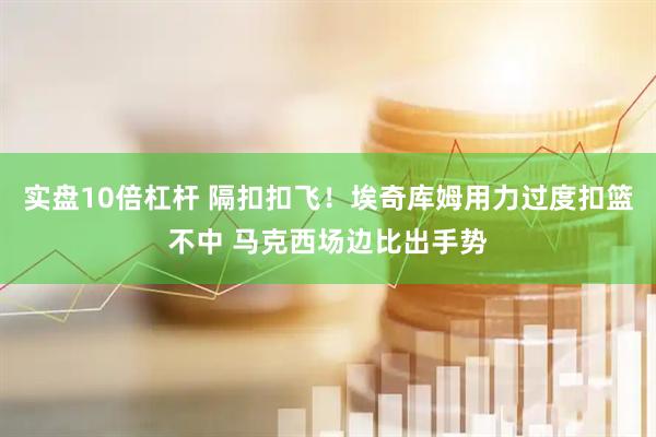 实盘10倍杠杆 隔扣扣飞！埃奇库姆用力过度扣篮不中 马克西场边比出手势