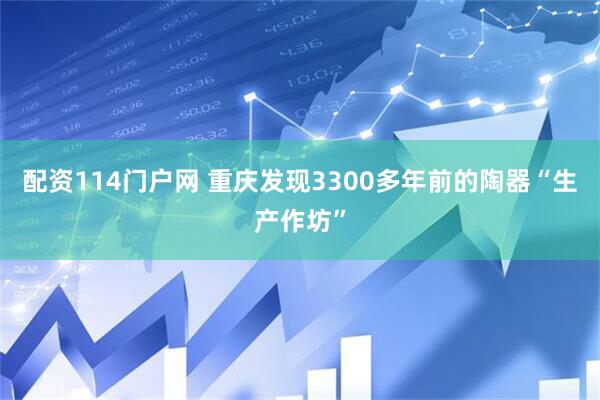 配资114门户网 重庆发现3300多年前的陶器“生产作坊”