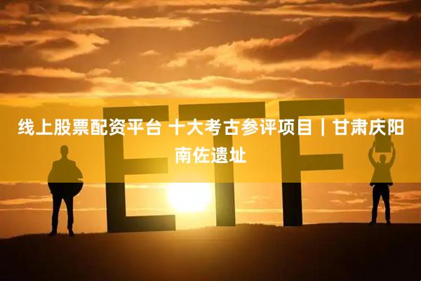 线上股票配资平台 十大考古参评项目｜甘肃庆阳南佐遗址