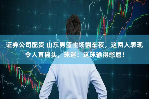 证券公司配资 山东男篮主场翻车夜，这两人表现令人直摇头，球迷：这球输得憋屈！