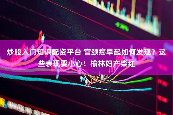 炒股入门知识配资平台 宫颈癌早起如何发现？这些表现要小心！榆林妇产柴红
