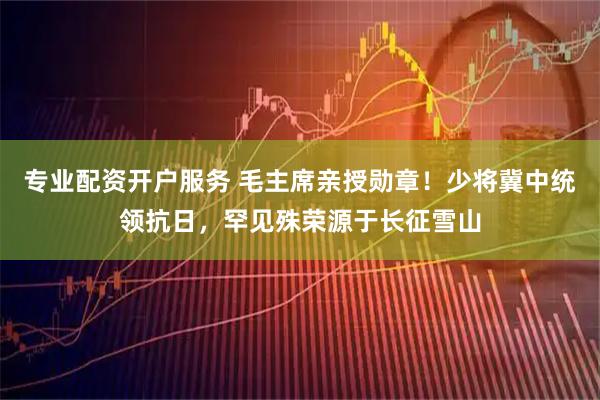 专业配资开户服务 毛主席亲授勋章！少将冀中统领抗日，罕见殊荣源于长征雪山