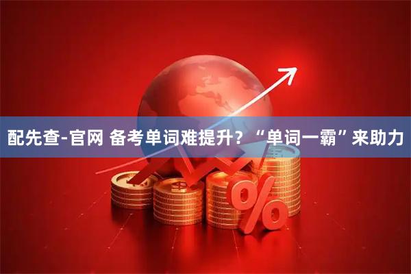配先查-官网 备考单词难提升？“单词一霸”来助力