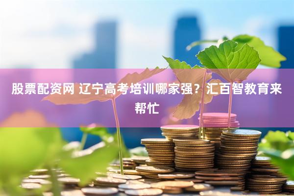 股票配资网 辽宁高考培训哪家强？汇百智教育来帮忙