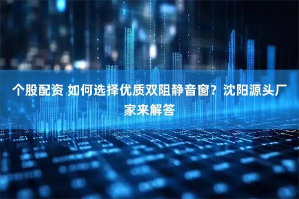个股配资 如何选择优质双阻静音窗？沈阳源头厂家来解答