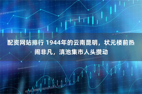 配资网站排行 1944年的云南昆明，状元楼前热闹非凡，滇池集市人头攒动