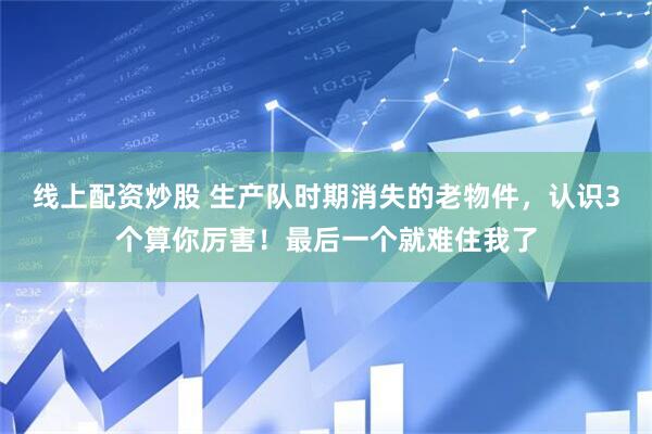 线上配资炒股 生产队时期消失的老物件，认识3个算你厉害！最后一个就难住我了