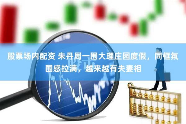 股票场内配资 朱丹周一围大理庄园度假，同框氛围感拉满，越来越有夫妻相