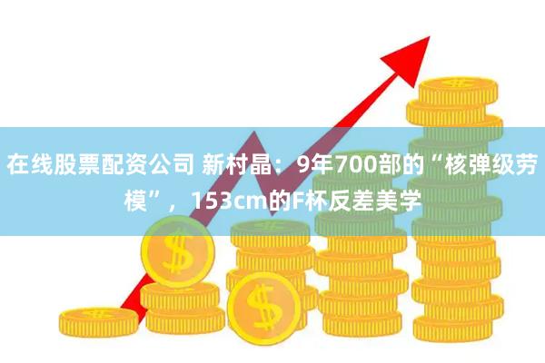 在线股票配资公司 新村晶：9年700部的“核弹级劳模”，153cm的F杯反差美学
